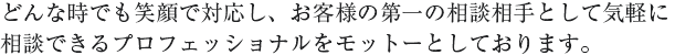 どんな時でも笑顔で対応し、お客様の第一の相談相手として気軽に相談できるプロフェッショナルをモットーとしております。